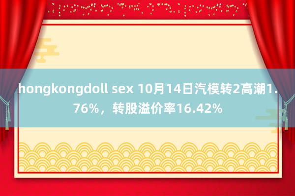 hongkongdoll sex 10月14日汽模转2高潮1.76%，转股溢价率16.42%