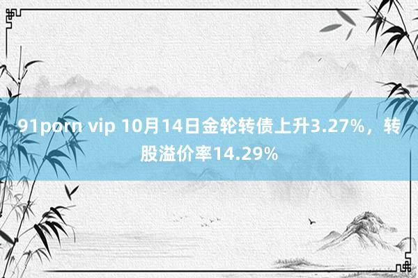 91porn vip 10月14日金轮转债上升3.27%，转股溢价率14.29%