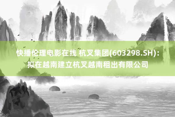 快播伦理电影在线 杭叉集团(603298.SH)：拟在越南建立杭叉越南租出有限公司