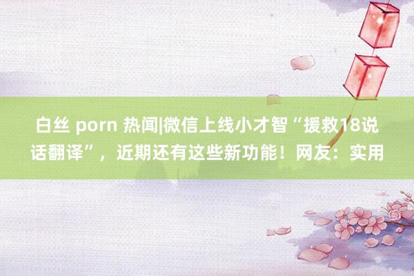 白丝 porn 热闻|微信上线小才智“援救18说话翻译”，近期还有这些新功能！网友：实用