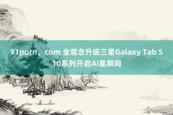 91porn。com 全观念升级三星Galaxy Tab S10系列开启AI星期间