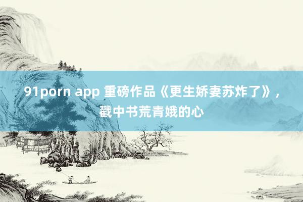 91porn app 重磅作品《更生娇妻苏炸了》，戳中书荒青娥的心