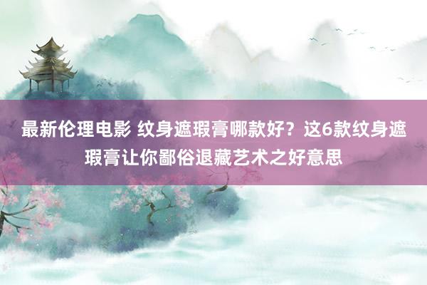 最新伦理电影 纹身遮瑕膏哪款好？这6款纹身遮瑕膏让你鄙俗退藏艺术之好意思