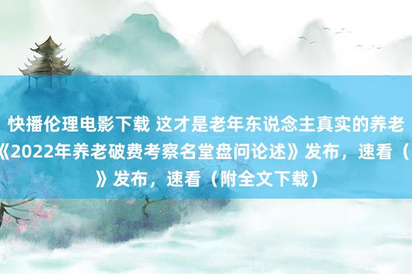 快播伦理电影下载 这才是老年东说念主真实的养老工作需求！《2022年养老破费考察名堂盘问论述》发布，速看（附全文下载）