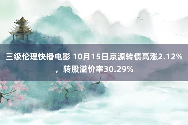 三级伦理快播电影 10月15日京源转债高涨2.12%，转股溢价率30.29%