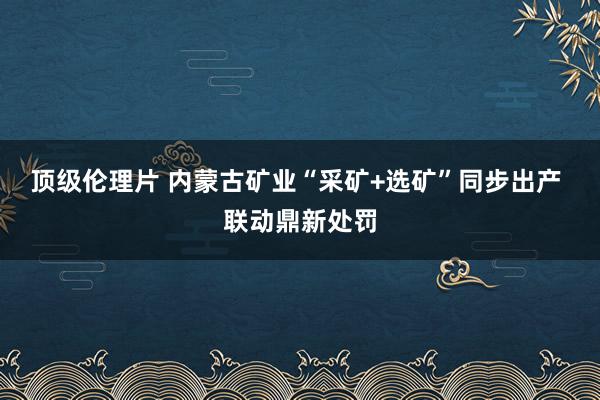 顶级伦理片 内蒙古矿业“采矿+选矿”同步出产 联动鼎新处罚