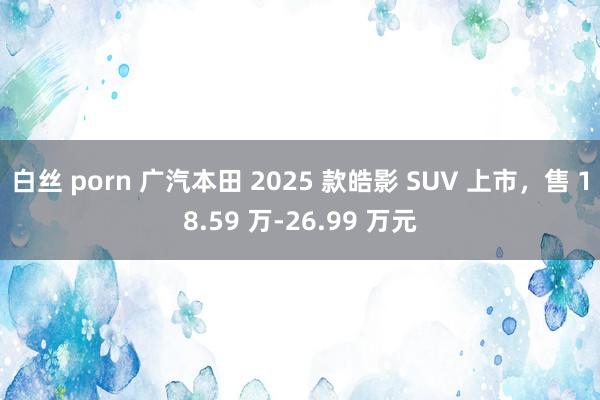 白丝 porn 广汽本田 2025 款皓影 SUV 上市，售 18.59 万-26.99 万元