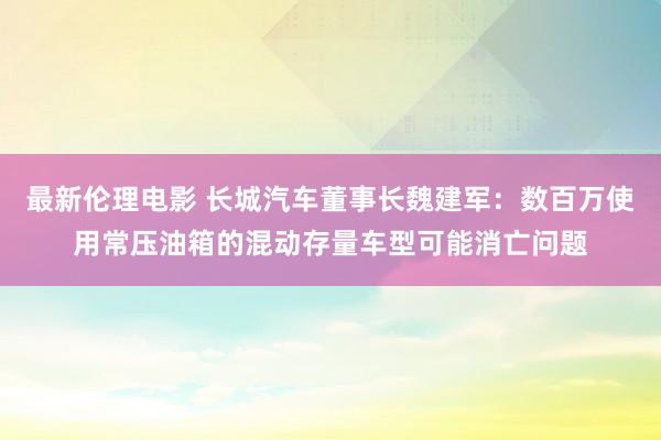 最新伦理电影 长城汽车董事长魏建军：数百万使用常压油箱的混动存量车型可能消亡问题