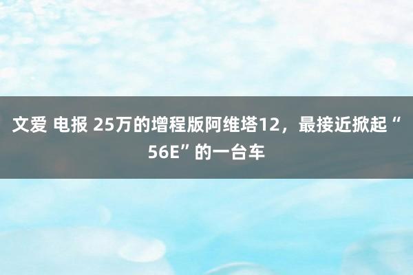 文爱 电报 25万的增程版阿维塔12，最接近掀起“56E”的一台车