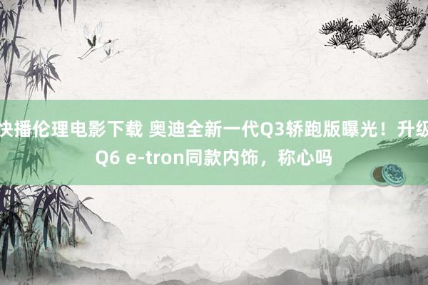 快播伦理电影下载 奥迪全新一代Q3轿跑版曝光！升级Q6 e-tron同款内饰，称心吗