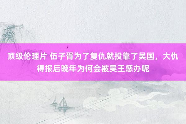 顶级伦理片 伍子胥为了复仇就投靠了吴国，大仇得报后晚年为何会被吴王惩办呢