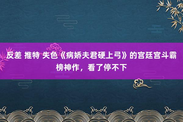 反差 推特 失色《病娇夫君硬上弓》的宫廷宫斗霸榜神作，看了停不下