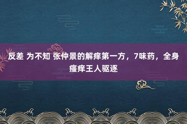 反差 为不知 张仲景的解痒第一方，7味药，全身瘙痒王人驱逐