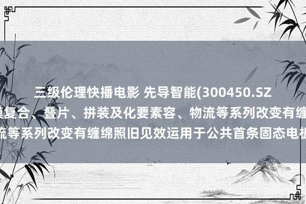 三级伦理快播电影 先导智能(300450.SZ)：公司的电极制备、成膜复合、叠片、拼装及化要素容、物流等系列改变有缠绵照旧见效运用于公共首条固态电板量产产线