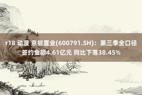 r18 动漫 京能置业(600791.SH)：第三季全口径签约金额4.61亿元 同比下落38.45%