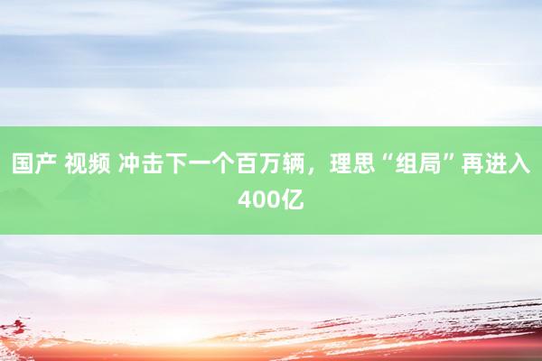 国产 视频 冲击下一个百万辆，理思“组局”再进入400亿