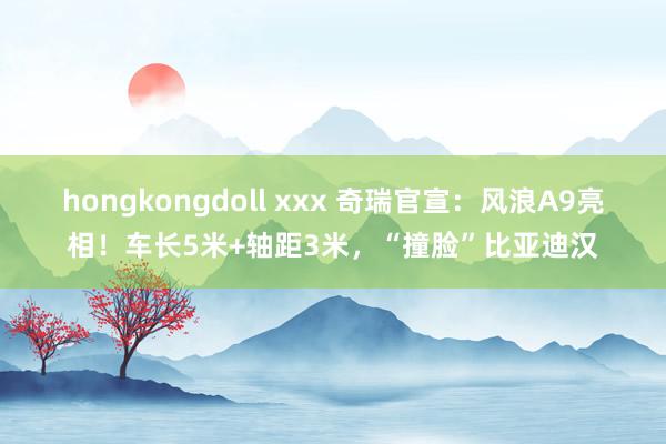 hongkongdoll xxx 奇瑞官宣：风浪A9亮相！车长5米+轴距3米，“撞脸”比亚迪汉