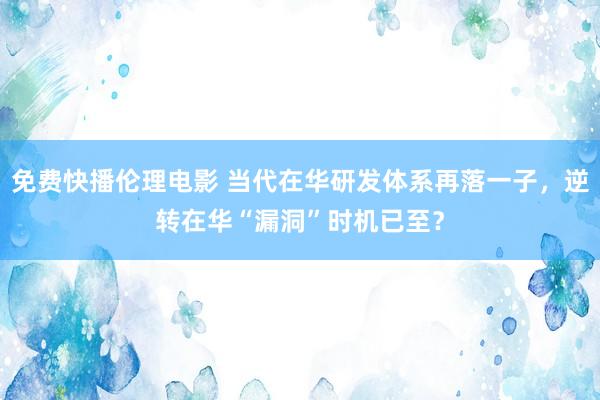 免费快播伦理电影 当代在华研发体系再落一子，逆转在华“漏洞”时机已至？