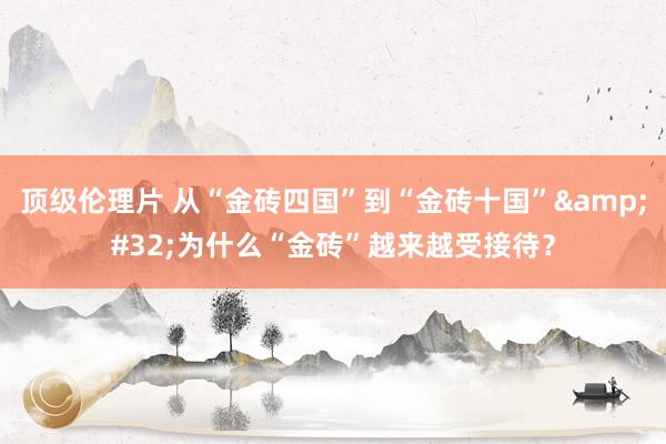 顶级伦理片 从“金砖四国”到“金砖十国”&#32;为什么“金砖”越来越受接待？