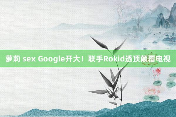 萝莉 sex Google开大！联手Rokid透顶颠覆电视