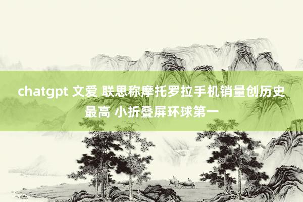 chatgpt 文爱 联思称摩托罗拉手机销量创历史最高 小折叠屏环球第一