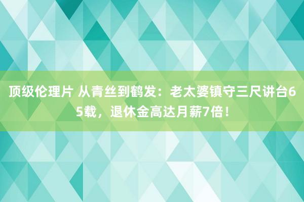 顶级伦理片 从青丝到鹤发：老太婆镇守三尺讲台65载，退休金高达月薪7倍！