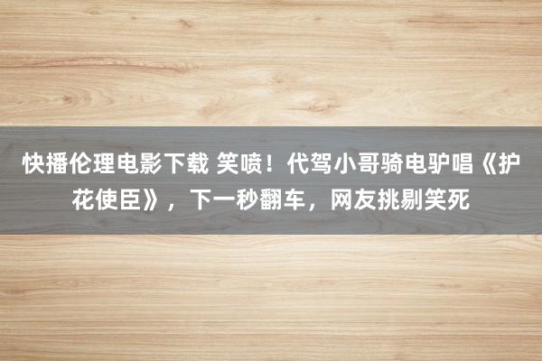 快播伦理电影下载 笑喷！代驾小哥骑电驴唱《护花使臣》，下一秒翻车，网友挑剔笑死