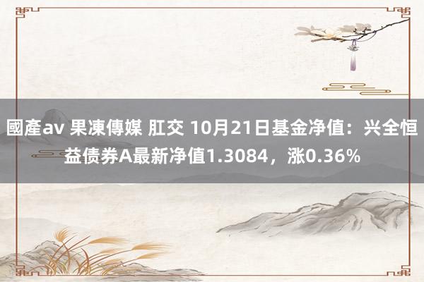 國產av 果凍傳媒 肛交 10月21日基金净值：兴全恒益债券A最新净值1.3084，涨0.36%