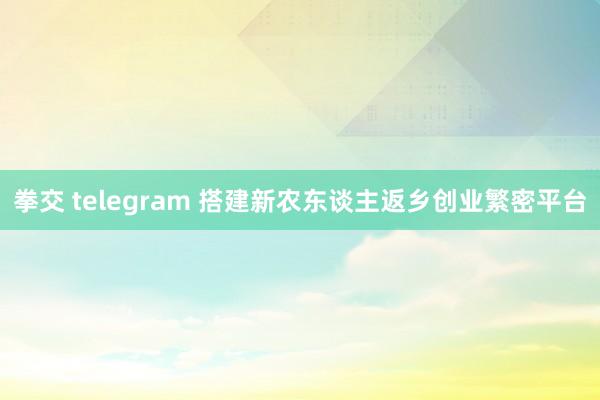 拳交 telegram 搭建新农东谈主返乡创业繁密平台