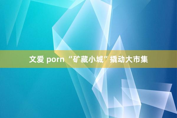 文爱 porn “矿藏小城”撬动大市集