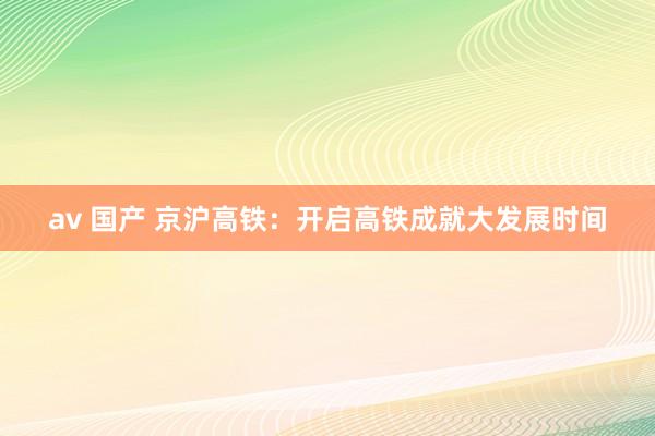 av 国产 京沪高铁：开启高铁成就大发展时间