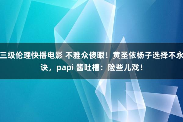 三级伦理快播电影 不雅众傻眼！黄圣依杨子选择不永诀，papi 酱吐槽：险些儿戏！