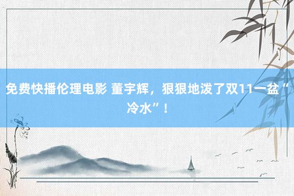 免费快播伦理电影 董宇辉，狠狠地泼了双11一盆“冷水”！