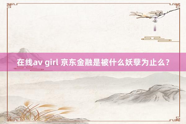 在线av girl 京东金融是被什么妖孽为止么？