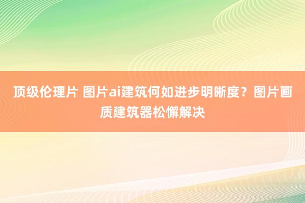 顶级伦理片 图片ai建筑何如进步明晰度？图片画质建筑器松懈解决