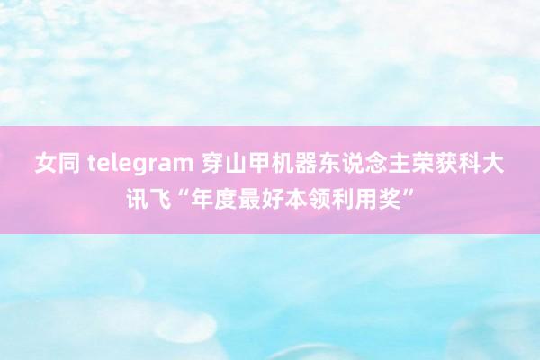 女同 telegram 穿山甲机器东说念主荣获科大讯飞“年度最好本领利用奖”