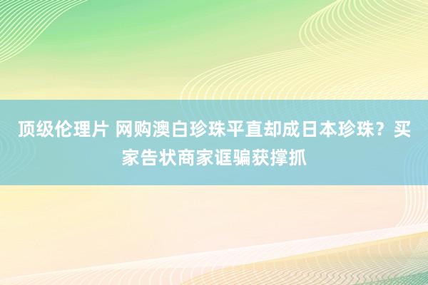 顶级伦理片 网购澳白珍珠平直却成日本珍珠？买家告状商家诓骗获撑抓