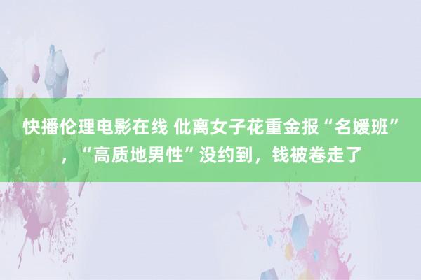 快播伦理电影在线 仳离女子花重金报“名媛班”，“高质地男性”没约到，钱被卷走了