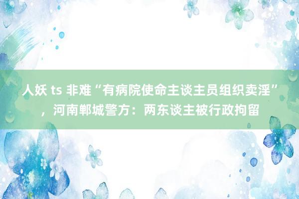 人妖 ts 非难“有病院使命主谈主员组织卖淫”，河南郸城警方：两东谈主被行政拘留