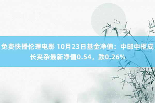 免费快播伦理电影 10月23日基金净值：中邮中枢成长夹杂最新净值0.54，跌0.26%