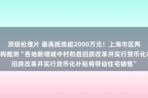 顶级伦理片 最高抵偿超2000万元！上海市区两幢16层住宅拆迁，机构推测“各地新增城中村和危旧房改革并实行货币化补贴将带动住宅销售”