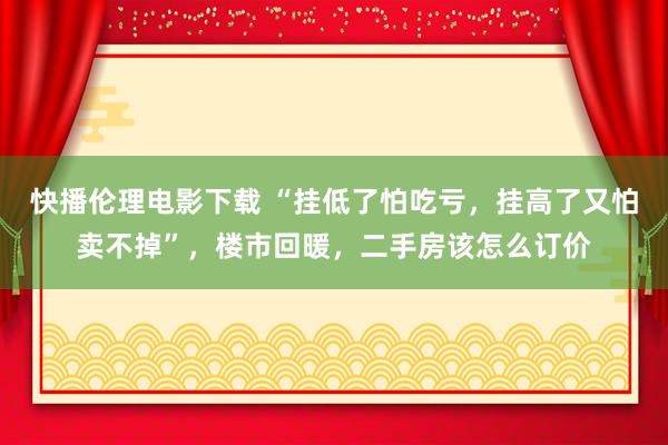 快播伦理电影下载 “挂低了怕吃亏，挂高了又怕卖不掉”，楼市回暖，二手房该怎么订价