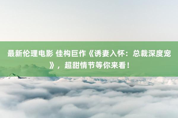 最新伦理电影 佳构巨作《诱妻入怀：总裁深度宠》，超甜情节等你来看！