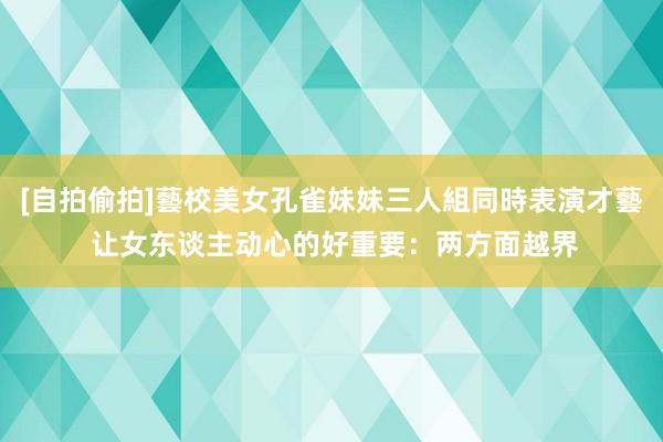 [自拍偷拍]藝校美女孔雀妹妹三人組同時表演才藝 让女东谈主动心的好重要：两方面越界