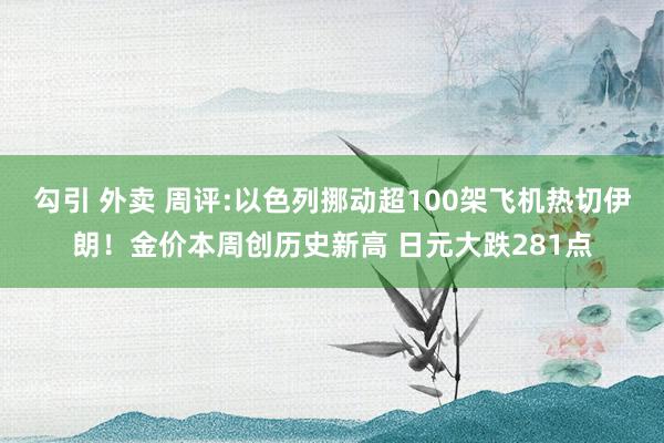 勾引 外卖 周评:以色列挪动超100架飞机热切伊朗！金价本周创历史新高 日元大跌281点