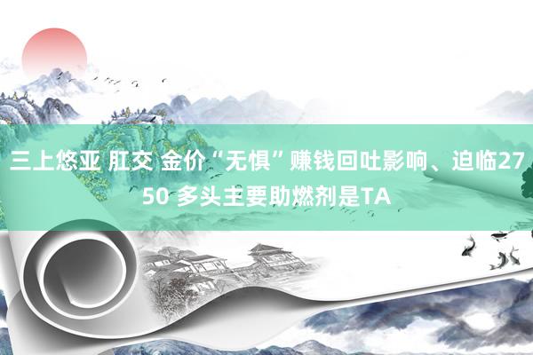 三上悠亚 肛交 金价“无惧”赚钱回吐影响、迫临2750 多头主要助燃剂是TA