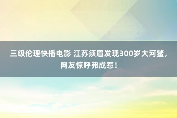 三级伦理快播电影 江苏须眉发现300岁大河鳖，网友惊呼弗成惹！