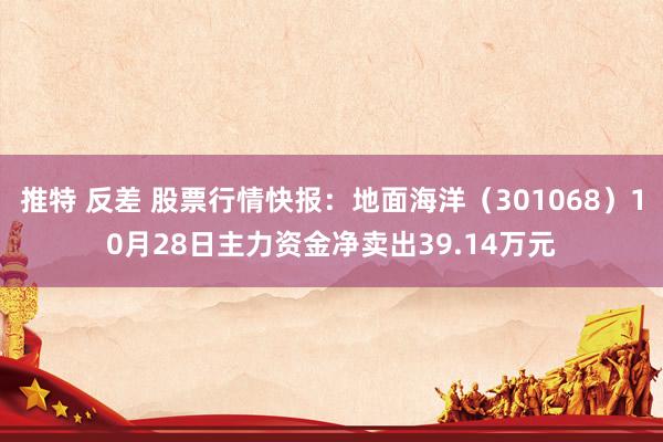 推特 反差 股票行情快报：地面海洋（301068）10月28日主力资金净卖出39.14万元