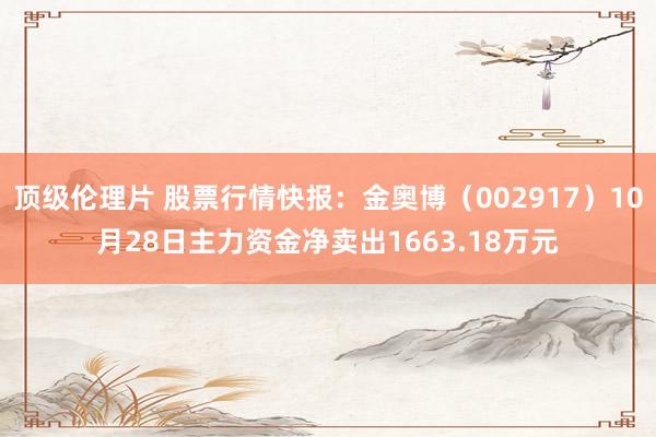 顶级伦理片 股票行情快报：金奥博（002917）10月28日主力资金净卖出1663.18万元