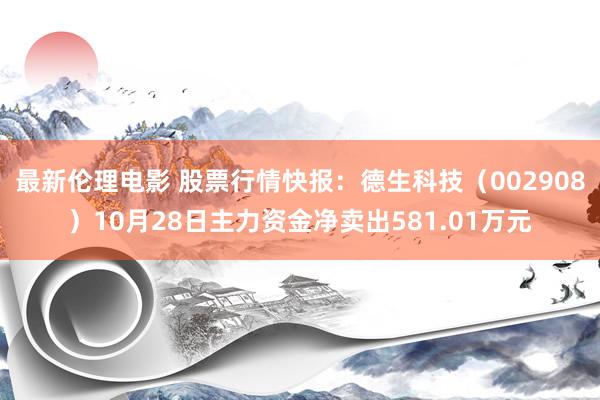 最新伦理电影 股票行情快报：德生科技（002908）10月28日主力资金净卖出581.01万元